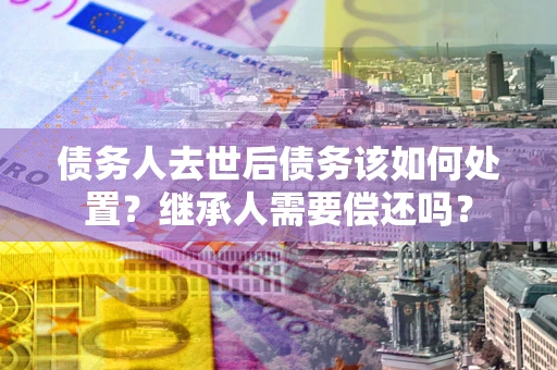 北京债务人去世后债务该如何处置？继承人需要偿还吗？