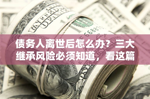 北京债务人离世后怎么办？三大继承风险必须知道，看这篇就够了
